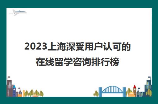 2023上海深受用户认可的在线留学咨询排行榜前十名单 2023上海深受用户认可的在线留学咨询排行榜前十名单