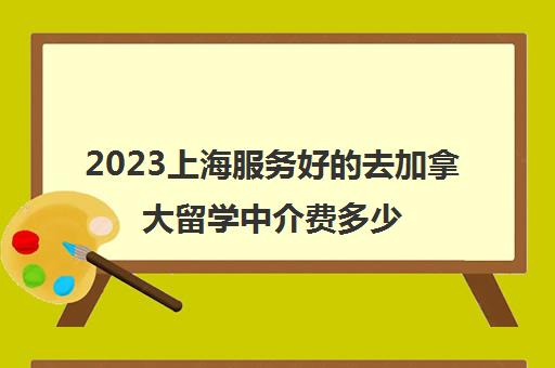 2023上海服务好的去加拿大留学中介费多少