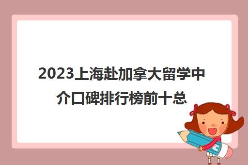 2023上海赴加拿大留学中介口碑排行榜前十总结 2023上海赴加拿大留学中介口碑排行榜前十总结