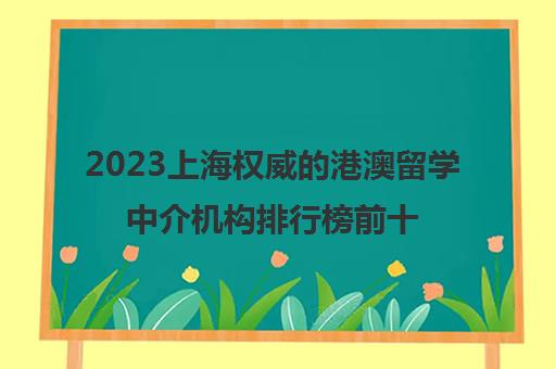 2023上海权威的港澳留学中介机构排行榜前十名单 2023上海权威的港澳留学中介机构排行榜前十名单