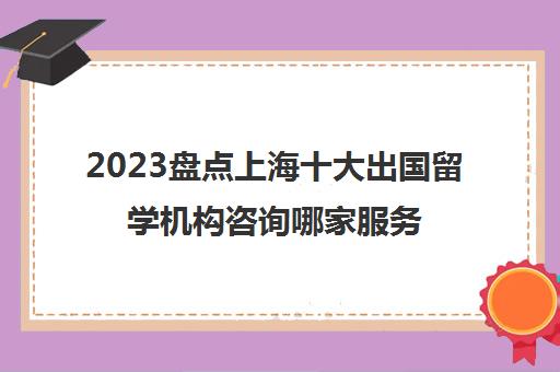 2023盘点上海十大出国留学机构咨询哪家服务好 2023盘点上海十大出国留学机构咨询哪家服务好