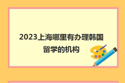 2023上海哪里有办理韩国留学的机构 留学中介地址一览表