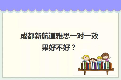 成都新航道雅思一对一效果好不好? 成都新航道雅思一对一效果好不好?