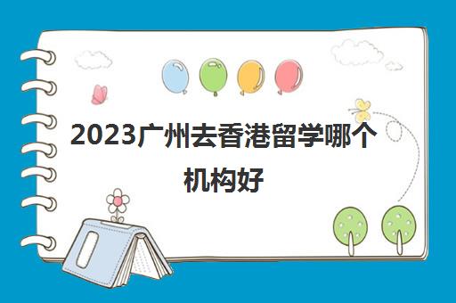 2023广州去香港留学哪个机构好 香港留学咨询费用多少