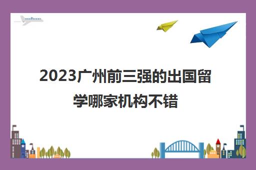 2023广州前三强的出国留学哪家机构不错 费用多少 2023广州前三强的出国留学哪家机构不错 费用多少