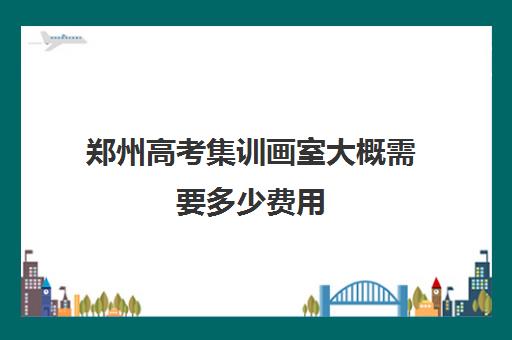 郑州高考集训画室大概需要多少费用 集训周期多长