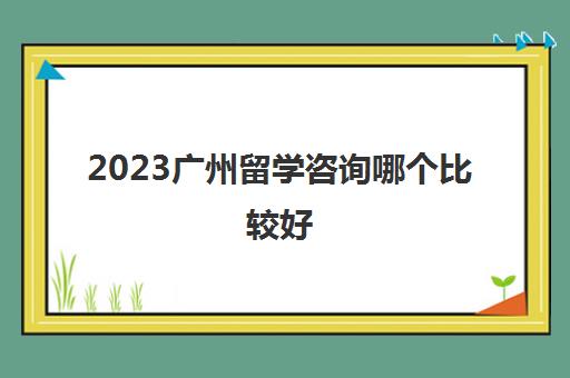 2023广州留学咨询哪个比较好 信誉好的留学机构价格
