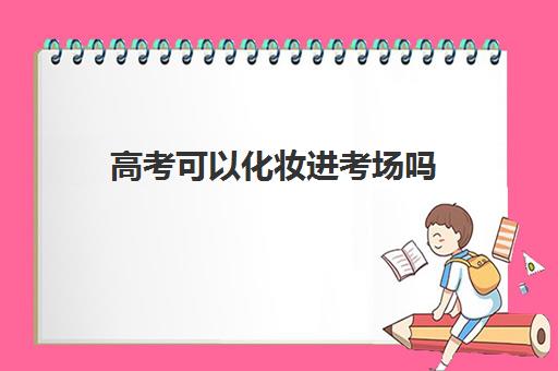 高考可以化妆进考场吗 高考提前多长时间进考场