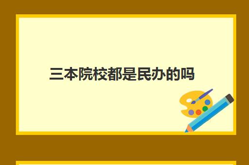 三本院校都是民办的吗 全国三本院校名单大全一览表