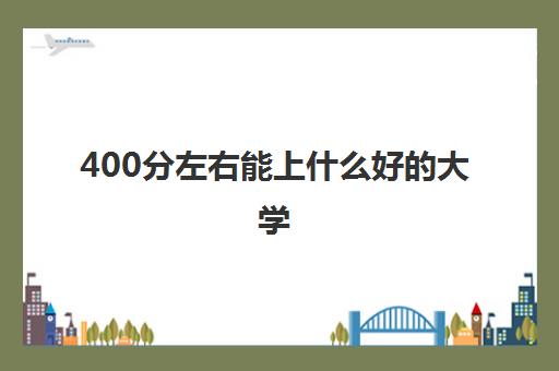 400分左右能上什么好的大学 400分大学名单一览表