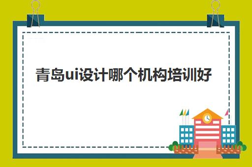 青岛ui设计哪个机构培训好 UI技术课程汇总一览表