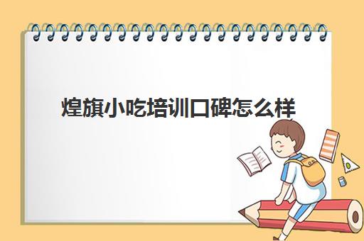 煌旗小吃培训口碑怎么样 煌旗小吃学技术靠谱吗 煌旗小吃培训口碑怎么样 煌旗小吃学技术靠谱吗