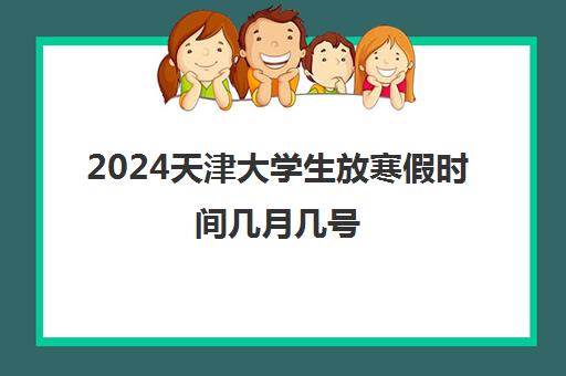 2024天津大学生放寒假时间几月几号 各高校寒假时间公布