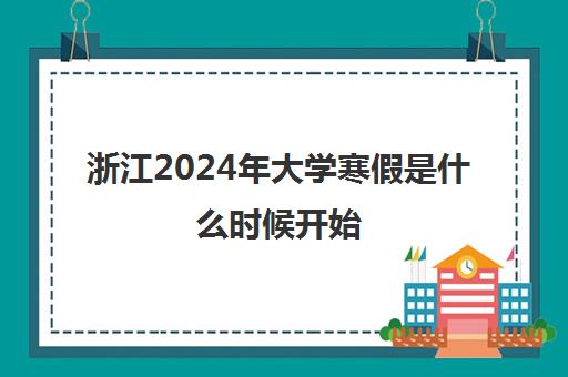 浙江2024年大学寒假是什么时候开始 大学寒假安排计划表