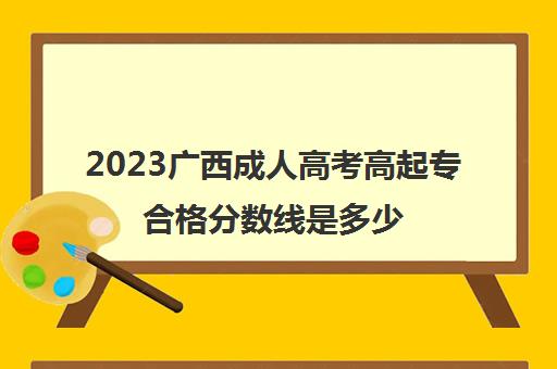 2023广西成人高考高起专合格分数线是多少