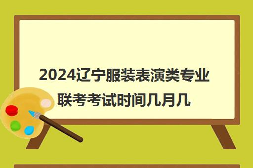 2024辽宁服装表演类专业联考考试时间几月几号