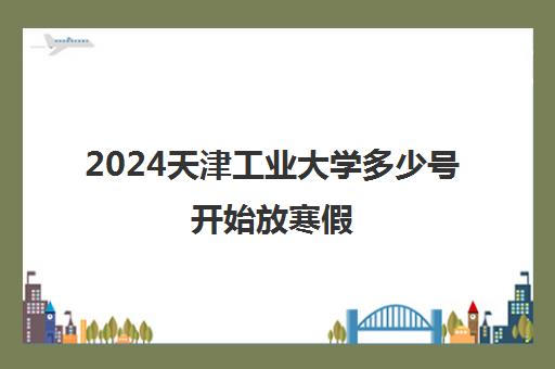 2024天津工业大学多少号开始放寒假