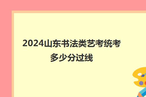 2024山东书法类艺考统考多少分过线 本科要多少分