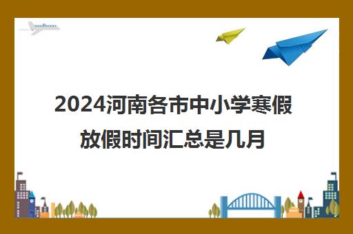 2024河南各市中小学寒假放假时间汇总是几月几号