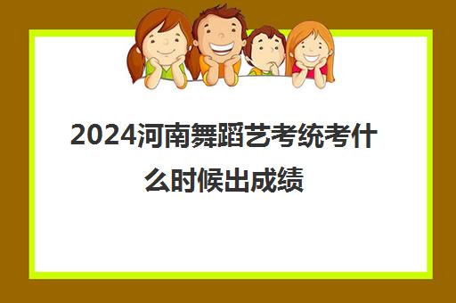 2024河南舞蹈艺考统考什么时候出成绩 统考合格线是多少