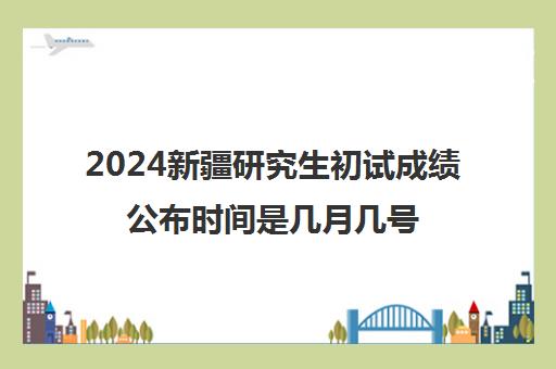 2024新疆研究生初试成绩公布时间是几月几号