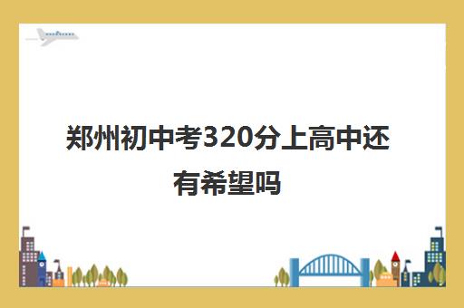 郑州初中考320分上高中还有希望吗 多少分稳上高中
