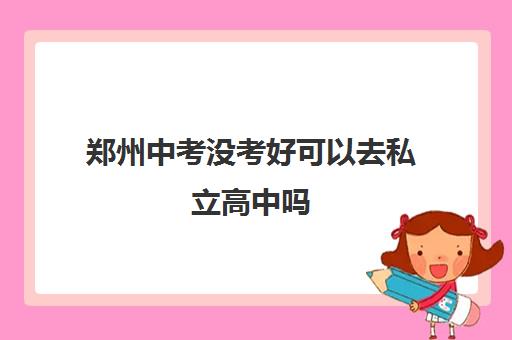 郑州中考没考好可以去私立高中吗(附郑州私立高中名单一览表)