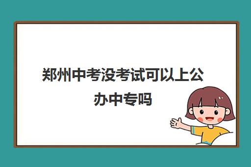 郑州中考没考试可以上公办中专吗(附郑州中专学校名单一览表)