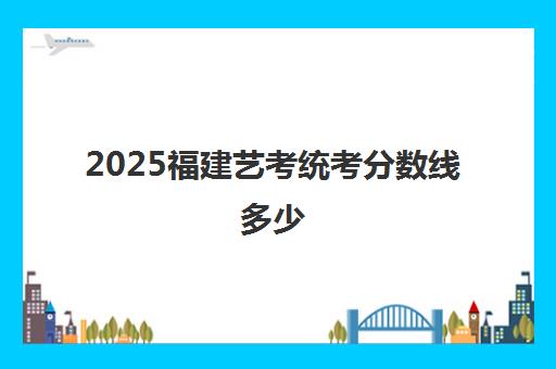 2025福建艺考统考分数线多少 附历年艺考统考合格线一览表 2025福建艺考统考分数线多少 附历年艺考统考合格线一览表