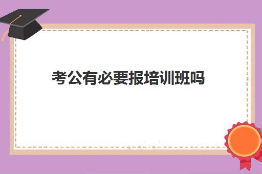 考公有必要报培训班吗 考公自学还是报班好