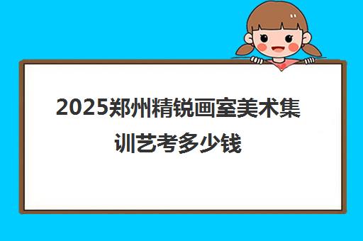 2025郑州精锐画室美术集训艺考多少钱 新收费标准大揭秘