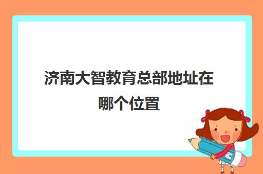 济南大智教育总部地址在哪个位置 济南大智教育总部地址在哪个位置