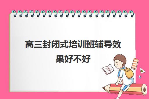 高三封闭式培训班辅导效果好不好 真能提分吗 高三封闭式培训班辅导效果好不好 真能提分吗