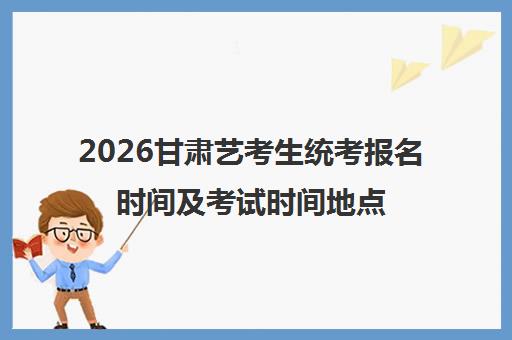 2026甘肃艺考生统考报名时间及考试时间地点一览 具体细节不可错过