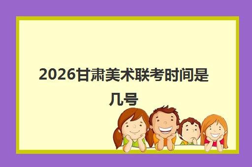 2026甘肃美术联考时间是几号 考试地点确定提前规划好路线 2026甘肃美术联考时间是几号 考试地点确定提前规划好路线